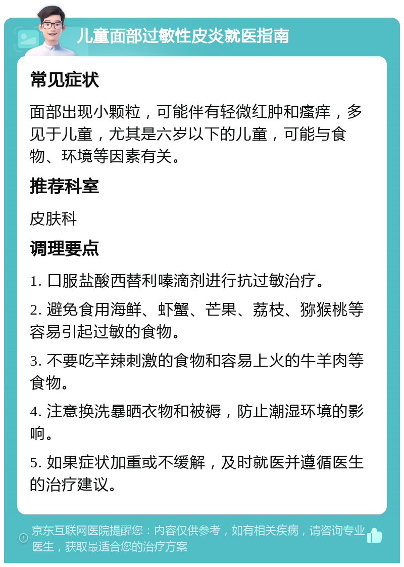 儿童面部过敏性皮炎就医指南 常见症状 面部出现小颗粒，可能伴有轻微红肿和瘙痒，多见于儿童，尤其是六岁以下的儿童，可能与食物、环境等因素有关。 推荐科室 皮肤科 调理要点 1. 口服盐酸西替利嗪滴剂进行抗过敏治疗。 2. 避免食用海鲜、虾蟹、芒果、荔枝、猕猴桃等容易引起过敏的食物。 3. 不要吃辛辣刺激的食物和容易上火的牛羊肉等食物。 4. 注意换洗暴晒衣物和被褥，防止潮湿环境的影响。 5. 如果症状加重或不缓解，及时就医并遵循医生的治疗建议。