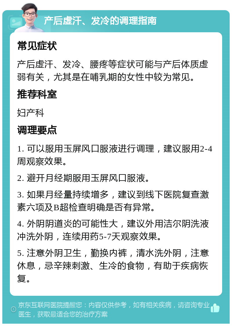 产后虚汗、发冷的调理指南 常见症状 产后虚汗、发冷、腰疼等症状可能与产后体质虚弱有关，尤其是在哺乳期的女性中较为常见。 推荐科室 妇产科 调理要点 1. 可以服用玉屏风口服液进行调理，建议服用2-4周观察效果。 2. 避开月经期服用玉屏风口服液。 3. 如果月经量持续增多，建议到线下医院复查激素六项及B超检查明确是否有异常。 4. 外阴阴道炎的可能性大，建议外用洁尔阴洗液冲洗外阴，连续用药5-7天观察效果。 5. 注意外阴卫生，勤换内裤，清水洗外阴，注意休息，忌辛辣刺激、生冷的食物，有助于疾病恢复。