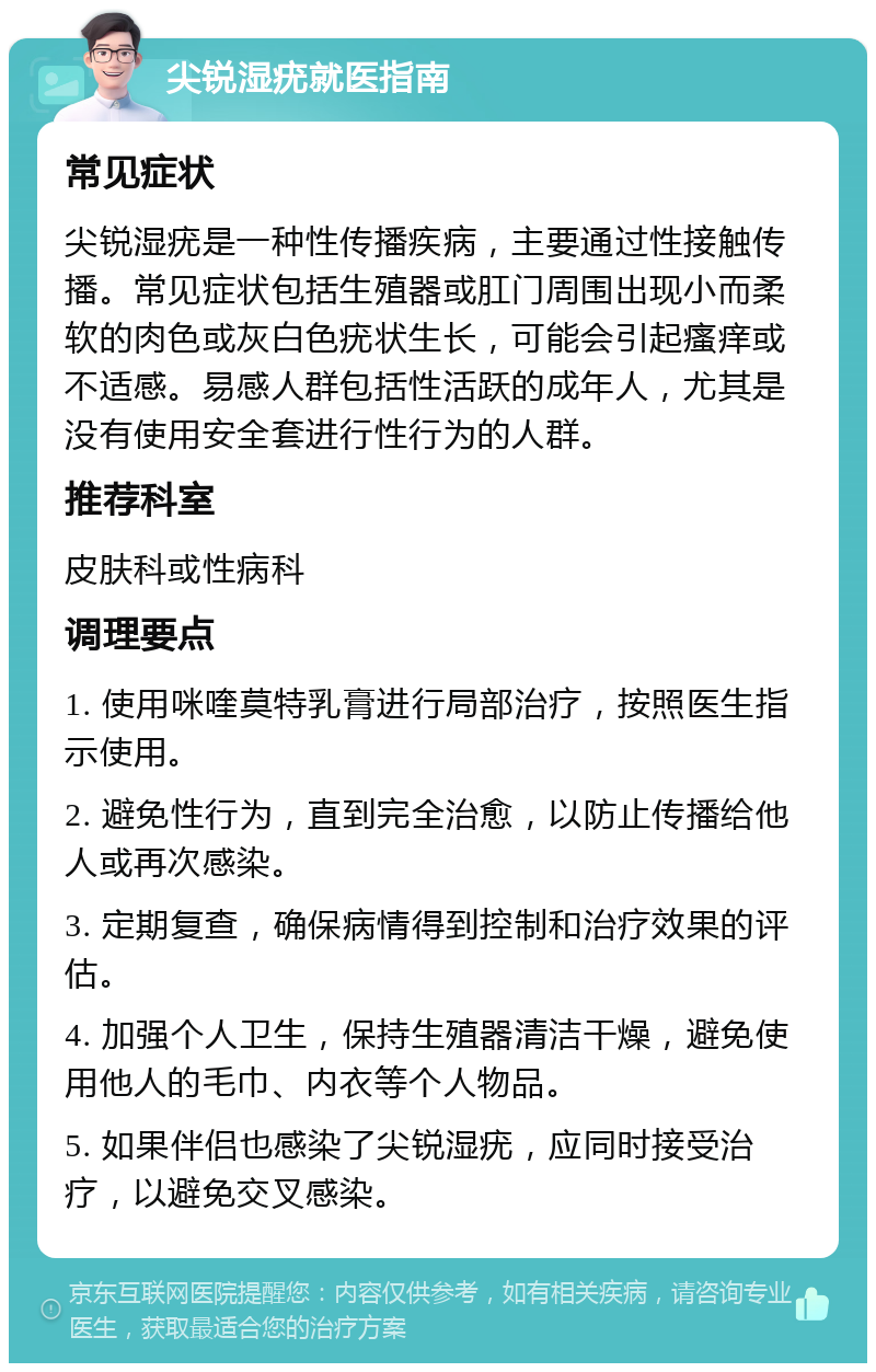 尖锐湿疣就医指南 常见症状 尖锐湿疣是一种性传播疾病，主要通过性接触传播。常见症状包括生殖器或肛门周围出现小而柔软的肉色或灰白色疣状生长，可能会引起瘙痒或不适感。易感人群包括性活跃的成年人，尤其是没有使用安全套进行性行为的人群。 推荐科室 皮肤科或性病科 调理要点 1. 使用咪喹莫特乳膏进行局部治疗，按照医生指示使用。 2. 避免性行为，直到完全治愈，以防止传播给他人或再次感染。 3. 定期复查，确保病情得到控制和治疗效果的评估。 4. 加强个人卫生，保持生殖器清洁干燥，避免使用他人的毛巾、内衣等个人物品。 5. 如果伴侣也感染了尖锐湿疣，应同时接受治疗，以避免交叉感染。