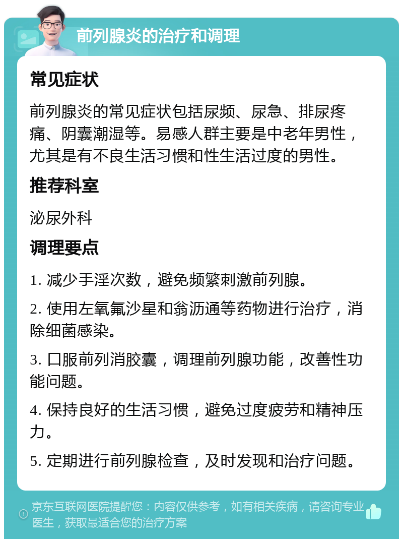 前列腺炎的治疗和调理 常见症状 前列腺炎的常见症状包括尿频、尿急、排尿疼痛、阴囊潮湿等。易感人群主要是中老年男性，尤其是有不良生活习惯和性生活过度的男性。 推荐科室 泌尿外科 调理要点 1. 减少手淫次数，避免频繁刺激前列腺。 2. 使用左氧氟沙星和翁沥通等药物进行治疗，消除细菌感染。 3. 口服前列消胶囊，调理前列腺功能，改善性功能问题。 4. 保持良好的生活习惯，避免过度疲劳和精神压力。 5. 定期进行前列腺检查，及时发现和治疗问题。