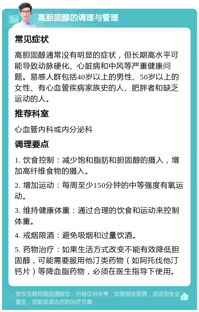 高胆固醇的调理与管理 常见症状 高胆固醇通常没有明显的症状，但长期高水平可能导致动脉硬化、心脏病和中风等严重健康问题。易感人群包括40岁以上的男性、50岁以上的女性、有心血管疾病家族史的人、肥胖者和缺乏运动的人。 推荐科室 心血管内科或内分泌科 调理要点 1. 饮食控制：减少饱和脂肪和胆固醇的摄入，增加高纤维食物的摄入。 2. 增加运动：每周至少150分钟的中等强度有氧运动。 3. 维持健康体重：通过合理的饮食和运动来控制体重。 4. 戒烟限酒：避免吸烟和过量饮酒。 5. 药物治疗：如果生活方式改变不能有效降低胆固醇，可能需要服用他汀类药物（如阿托伐他汀钙片）等降血脂药物，必须在医生指导下使用。