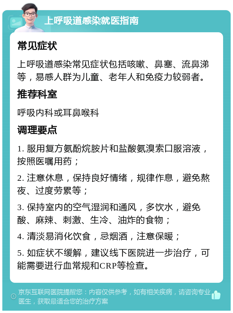 上呼吸道感染就医指南 常见症状 上呼吸道感染常见症状包括咳嗽、鼻塞、流鼻涕等，易感人群为儿童、老年人和免疫力较弱者。 推荐科室 呼吸内科或耳鼻喉科 调理要点 1. 服用复方氨酚烷胺片和盐酸氨溴索口服溶液，按照医嘱用药； 2. 注意休息，保持良好情绪，规律作息，避免熬夜、过度劳累等； 3. 保持室内的空气湿润和通风，多饮水，避免酸、麻辣、刺激、生冷、油炸的食物； 4. 清淡易消化饮食，忌烟酒，注意保暖； 5. 如症状不缓解，建议线下医院进一步治疗，可能需要进行血常规和CRP等检查。