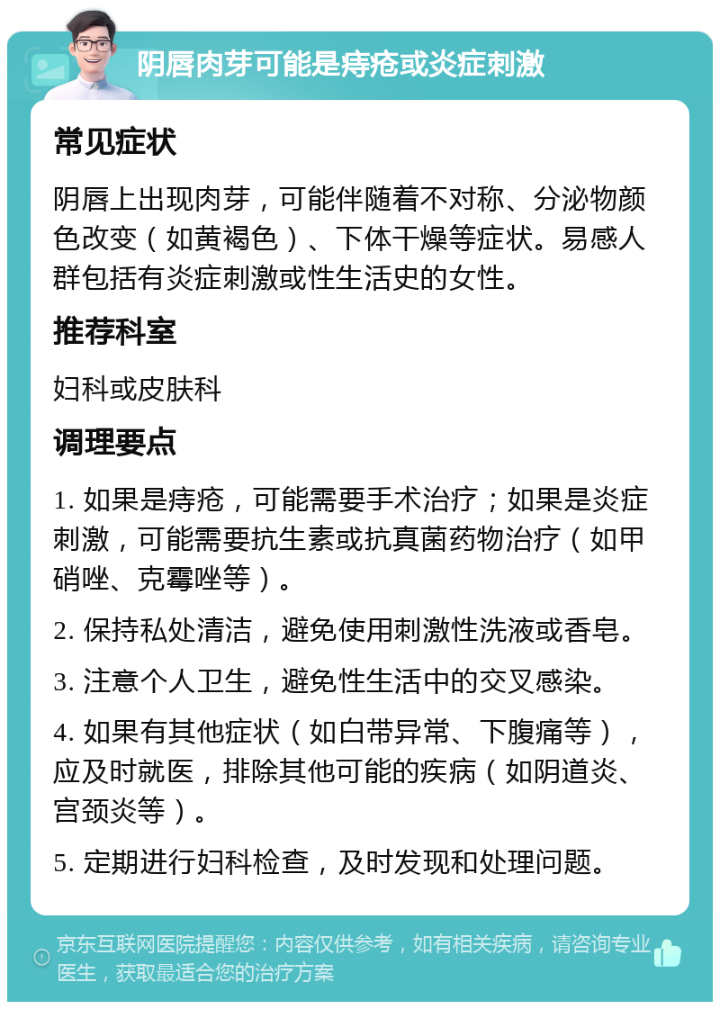 阴唇肉芽可能是痔疮或炎症刺激 常见症状 阴唇上出现肉芽，可能伴随着不对称、分泌物颜色改变（如黄褐色）、下体干燥等症状。易感人群包括有炎症刺激或性生活史的女性。 推荐科室 妇科或皮肤科 调理要点 1. 如果是痔疮，可能需要手术治疗；如果是炎症刺激，可能需要抗生素或抗真菌药物治疗（如甲硝唑、克霉唑等）。 2. 保持私处清洁，避免使用刺激性洗液或香皂。 3. 注意个人卫生，避免性生活中的交叉感染。 4. 如果有其他症状（如白带异常、下腹痛等），应及时就医，排除其他可能的疾病（如阴道炎、宫颈炎等）。 5. 定期进行妇科检查，及时发现和处理问题。