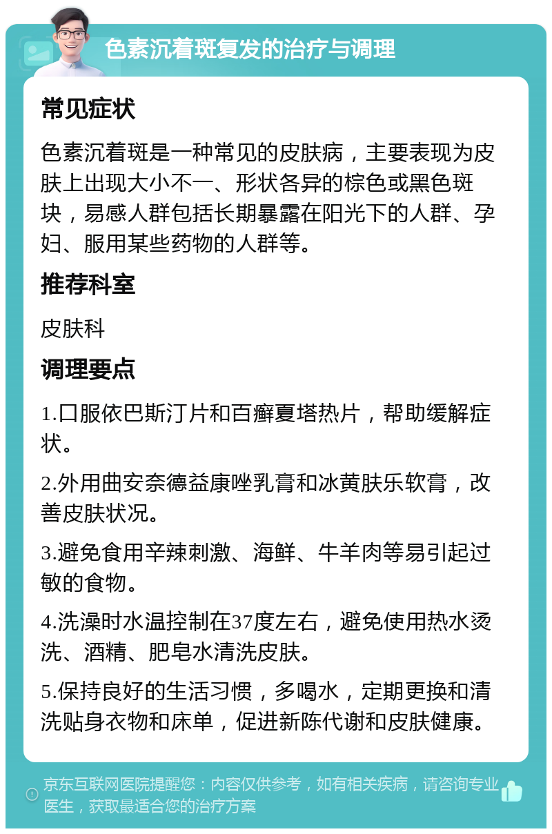 色素沉着斑复发的治疗与调理 常见症状 色素沉着斑是一种常见的皮肤病，主要表现为皮肤上出现大小不一、形状各异的棕色或黑色斑块，易感人群包括长期暴露在阳光下的人群、孕妇、服用某些药物的人群等。 推荐科室 皮肤科 调理要点 1.口服依巴斯汀片和百癣夏塔热片，帮助缓解症状。 2.外用曲安奈德益康唑乳膏和冰黄肤乐软膏，改善皮肤状况。 3.避免食用辛辣刺激、海鲜、牛羊肉等易引起过敏的食物。 4.洗澡时水温控制在37度左右，避免使用热水烫洗、酒精、肥皂水清洗皮肤。 5.保持良好的生活习惯，多喝水，定期更换和清洗贴身衣物和床单，促进新陈代谢和皮肤健康。