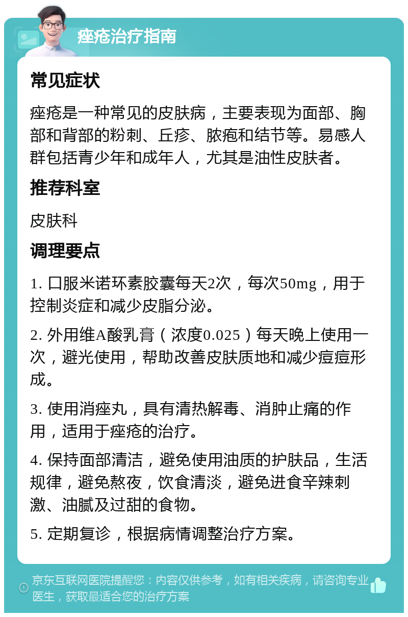 痤疮治疗指南 常见症状 痤疮是一种常见的皮肤病，主要表现为面部、胸部和背部的粉刺、丘疹、脓疱和结节等。易感人群包括青少年和成年人，尤其是油性皮肤者。 推荐科室 皮肤科 调理要点 1. 口服米诺环素胶囊每天2次，每次50mg，用于控制炎症和减少皮脂分泌。 2. 外用维A酸乳膏（浓度0.025）每天晚上使用一次，避光使用，帮助改善皮肤质地和减少痘痘形成。 3. 使用消痤丸，具有清热解毒、消肿止痛的作用，适用于痤疮的治疗。 4. 保持面部清洁，避免使用油质的护肤品，生活规律，避免熬夜，饮食清淡，避免进食辛辣刺激、油腻及过甜的食物。 5. 定期复诊，根据病情调整治疗方案。