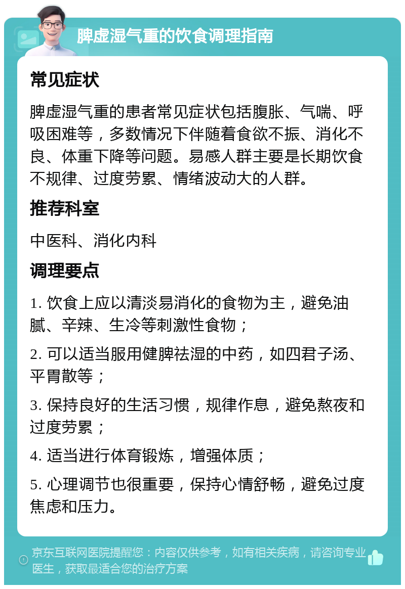 脾虚湿气重的饮食调理指南 常见症状 脾虚湿气重的患者常见症状包括腹胀、气喘、呼吸困难等，多数情况下伴随着食欲不振、消化不良、体重下降等问题。易感人群主要是长期饮食不规律、过度劳累、情绪波动大的人群。 推荐科室 中医科、消化内科 调理要点 1. 饮食上应以清淡易消化的食物为主，避免油腻、辛辣、生冷等刺激性食物； 2. 可以适当服用健脾祛湿的中药，如四君子汤、平胃散等； 3. 保持良好的生活习惯，规律作息，避免熬夜和过度劳累； 4. 适当进行体育锻炼，增强体质； 5. 心理调节也很重要，保持心情舒畅，避免过度焦虑和压力。