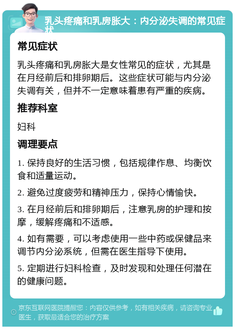 乳头疼痛和乳房胀大：内分泌失调的常见症状 常见症状 乳头疼痛和乳房胀大是女性常见的症状，尤其是在月经前后和排卵期后。这些症状可能与内分泌失调有关，但并不一定意味着患有严重的疾病。 推荐科室 妇科 调理要点 1. 保持良好的生活习惯，包括规律作息、均衡饮食和适量运动。 2. 避免过度疲劳和精神压力，保持心情愉快。 3. 在月经前后和排卵期后，注意乳房的护理和按摩，缓解疼痛和不适感。 4. 如有需要，可以考虑使用一些中药或保健品来调节内分泌系统，但需在医生指导下使用。 5. 定期进行妇科检查，及时发现和处理任何潜在的健康问题。