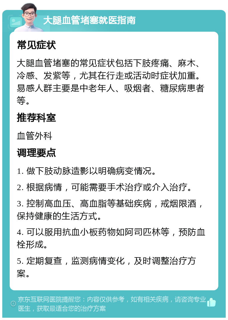 大腿血管堵塞就医指南 常见症状 大腿血管堵塞的常见症状包括下肢疼痛、麻木、冷感、发紫等，尤其在行走或活动时症状加重。易感人群主要是中老年人、吸烟者、糖尿病患者等。 推荐科室 血管外科 调理要点 1. 做下肢动脉造影以明确病变情况。 2. 根据病情，可能需要手术治疗或介入治疗。 3. 控制高血压、高血脂等基础疾病，戒烟限酒，保持健康的生活方式。 4. 可以服用抗血小板药物如阿司匹林等，预防血栓形成。 5. 定期复查，监测病情变化，及时调整治疗方案。