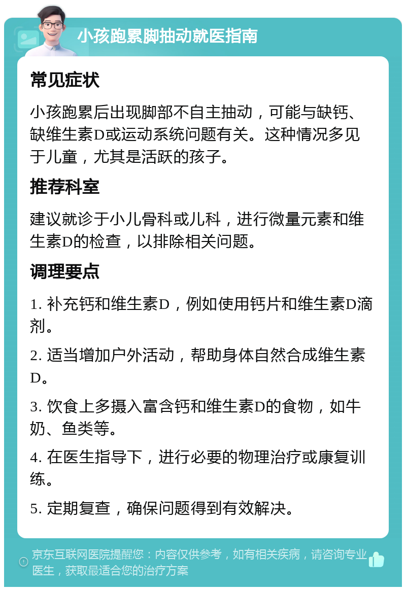 小孩跑累脚抽动就医指南 常见症状 小孩跑累后出现脚部不自主抽动，可能与缺钙、缺维生素D或运动系统问题有关。这种情况多见于儿童，尤其是活跃的孩子。 推荐科室 建议就诊于小儿骨科或儿科，进行微量元素和维生素D的检查，以排除相关问题。 调理要点 1. 补充钙和维生素D，例如使用钙片和维生素D滴剂。 2. 适当增加户外活动，帮助身体自然合成维生素D。 3. 饮食上多摄入富含钙和维生素D的食物，如牛奶、鱼类等。 4. 在医生指导下，进行必要的物理治疗或康复训练。 5. 定期复查，确保问题得到有效解决。