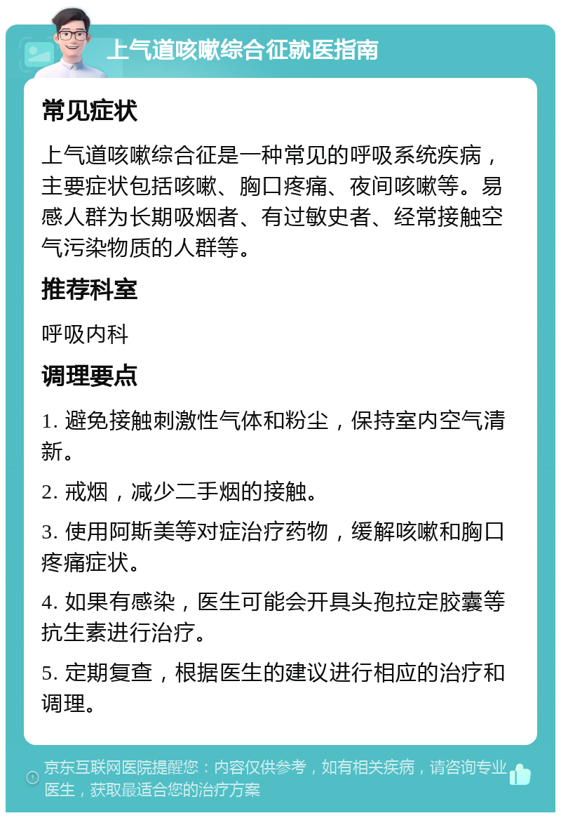 上气道咳嗽综合征就医指南 常见症状 上气道咳嗽综合征是一种常见的呼吸系统疾病，主要症状包括咳嗽、胸口疼痛、夜间咳嗽等。易感人群为长期吸烟者、有过敏史者、经常接触空气污染物质的人群等。 推荐科室 呼吸内科 调理要点 1. 避免接触刺激性气体和粉尘，保持室内空气清新。 2. 戒烟，减少二手烟的接触。 3. 使用阿斯美等对症治疗药物，缓解咳嗽和胸口疼痛症状。 4. 如果有感染，医生可能会开具头孢拉定胶囊等抗生素进行治疗。 5. 定期复查，根据医生的建议进行相应的治疗和调理。