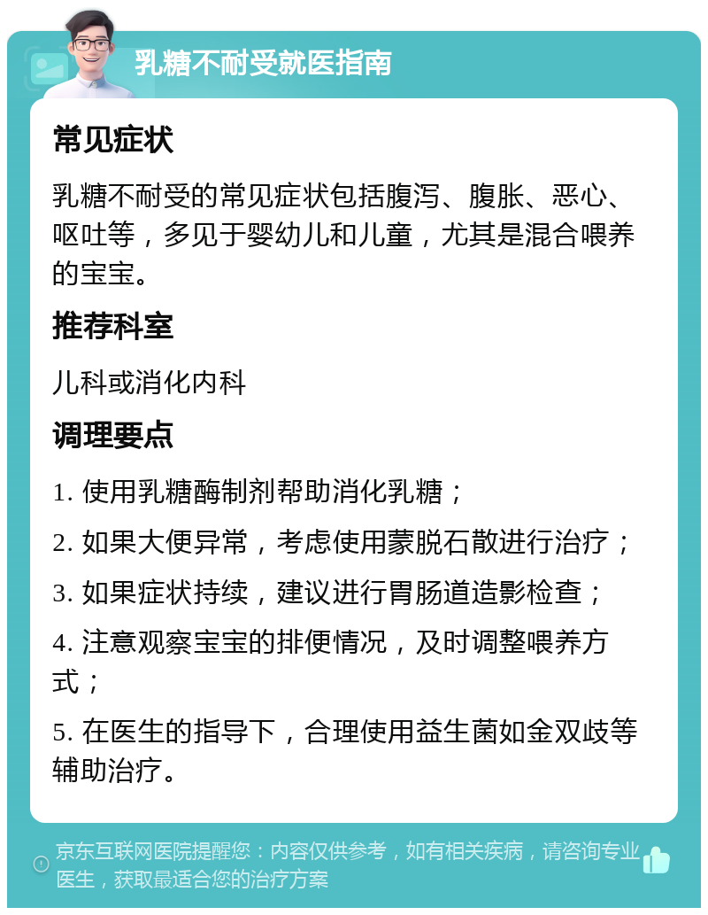 乳糖不耐受就医指南 常见症状 乳糖不耐受的常见症状包括腹泻、腹胀、恶心、呕吐等，多见于婴幼儿和儿童，尤其是混合喂养的宝宝。 推荐科室 儿科或消化内科 调理要点 1. 使用乳糖酶制剂帮助消化乳糖； 2. 如果大便异常，考虑使用蒙脱石散进行治疗； 3. 如果症状持续，建议进行胃肠道造影检查； 4. 注意观察宝宝的排便情况，及时调整喂养方式； 5. 在医生的指导下，合理使用益生菌如金双歧等辅助治疗。