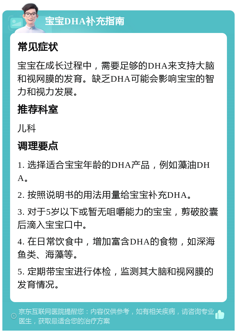 宝宝DHA补充指南 常见症状 宝宝在成长过程中，需要足够的DHA来支持大脑和视网膜的发育。缺乏DHA可能会影响宝宝的智力和视力发展。 推荐科室 儿科 调理要点 1. 选择适合宝宝年龄的DHA产品，例如藻油DHA。 2. 按照说明书的用法用量给宝宝补充DHA。 3. 对于5岁以下或暂无咀嚼能力的宝宝，剪破胶囊后滴入宝宝口中。 4. 在日常饮食中，增加富含DHA的食物，如深海鱼类、海藻等。 5. 定期带宝宝进行体检，监测其大脑和视网膜的发育情况。