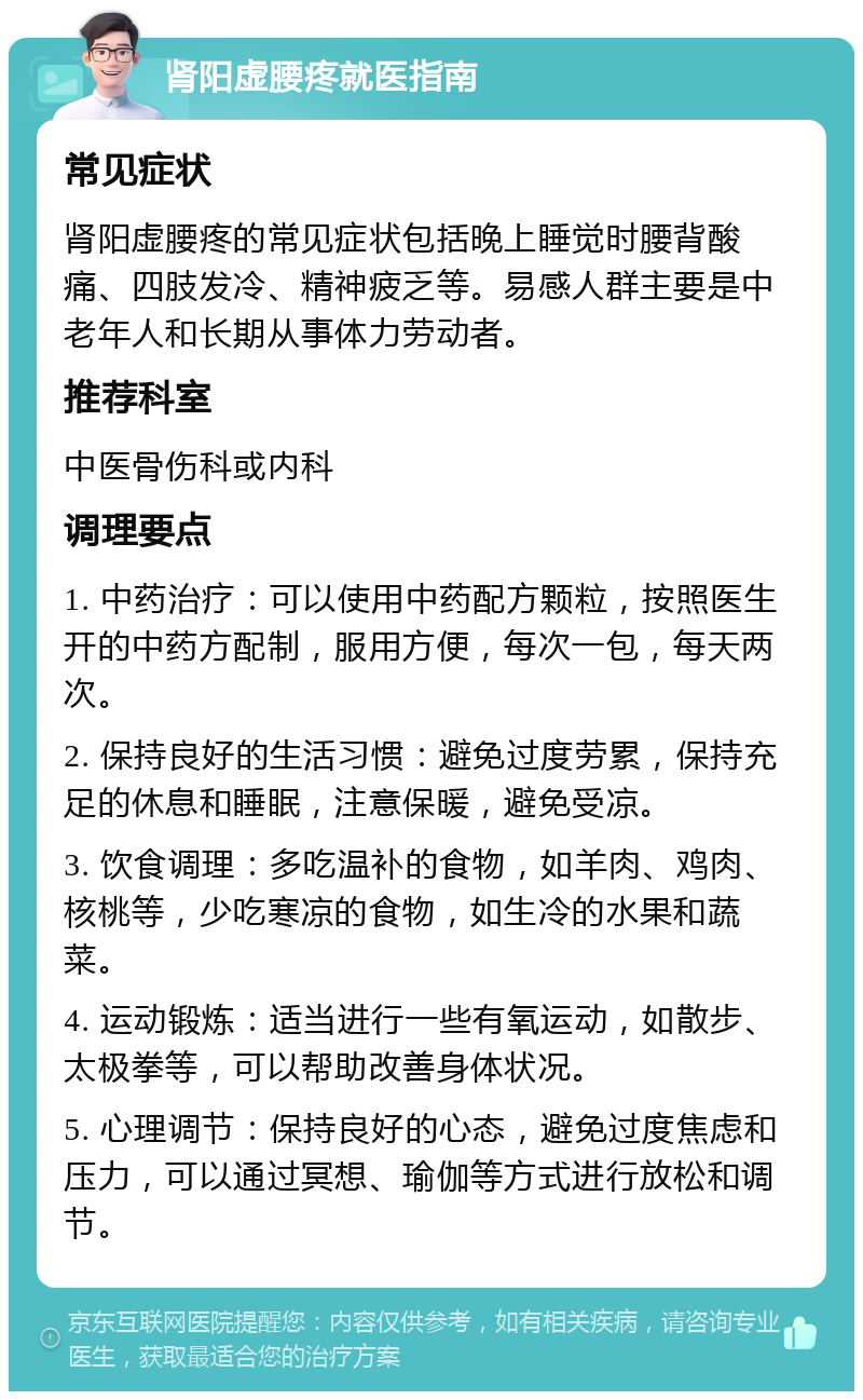 肾阳虚腰疼就医指南 常见症状 肾阳虚腰疼的常见症状包括晚上睡觉时腰背酸痛、四肢发冷、精神疲乏等。易感人群主要是中老年人和长期从事体力劳动者。 推荐科室 中医骨伤科或内科 调理要点 1. 中药治疗：可以使用中药配方颗粒，按照医生开的中药方配制，服用方便，每次一包，每天两次。 2. 保持良好的生活习惯：避免过度劳累，保持充足的休息和睡眠，注意保暖，避免受凉。 3. 饮食调理：多吃温补的食物，如羊肉、鸡肉、核桃等，少吃寒凉的食物，如生冷的水果和蔬菜。 4. 运动锻炼：适当进行一些有氧运动，如散步、太极拳等，可以帮助改善身体状况。 5. 心理调节：保持良好的心态，避免过度焦虑和压力，可以通过冥想、瑜伽等方式进行放松和调节。