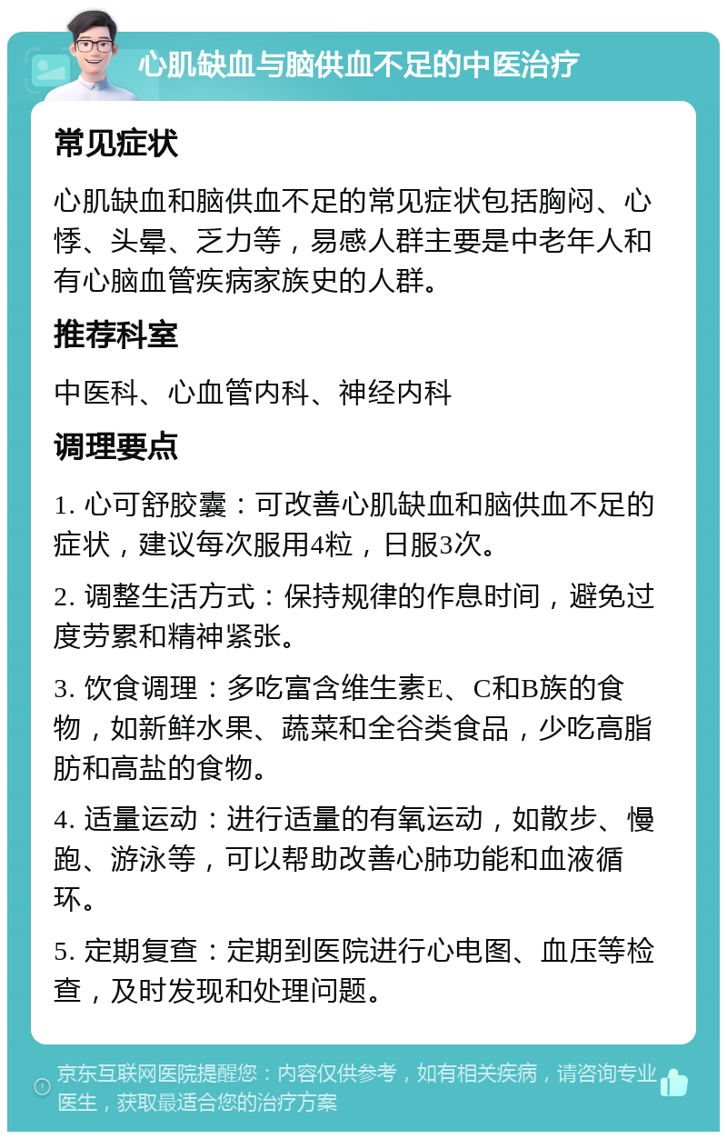 心肌缺血与脑供血不足的中医治疗 常见症状 心肌缺血和脑供血不足的常见症状包括胸闷、心悸、头晕、乏力等，易感人群主要是中老年人和有心脑血管疾病家族史的人群。 推荐科室 中医科、心血管内科、神经内科 调理要点 1. 心可舒胶囊：可改善心肌缺血和脑供血不足的症状，建议每次服用4粒，日服3次。 2. 调整生活方式：保持规律的作息时间，避免过度劳累和精神紧张。 3. 饮食调理：多吃富含维生素E、C和B族的食物，如新鲜水果、蔬菜和全谷类食品，少吃高脂肪和高盐的食物。 4. 适量运动：进行适量的有氧运动，如散步、慢跑、游泳等，可以帮助改善心肺功能和血液循环。 5. 定期复查：定期到医院进行心电图、血压等检查，及时发现和处理问题。