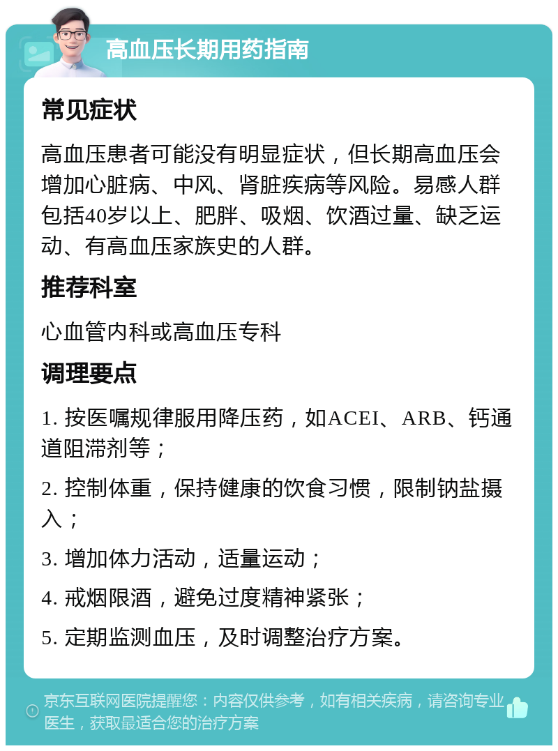 高血压长期用药指南 常见症状 高血压患者可能没有明显症状，但长期高血压会增加心脏病、中风、肾脏疾病等风险。易感人群包括40岁以上、肥胖、吸烟、饮酒过量、缺乏运动、有高血压家族史的人群。 推荐科室 心血管内科或高血压专科 调理要点 1. 按医嘱规律服用降压药，如ACEI、ARB、钙通道阻滞剂等； 2. 控制体重，保持健康的饮食习惯，限制钠盐摄入； 3. 增加体力活动，适量运动； 4. 戒烟限酒，避免过度精神紧张； 5. 定期监测血压，及时调整治疗方案。