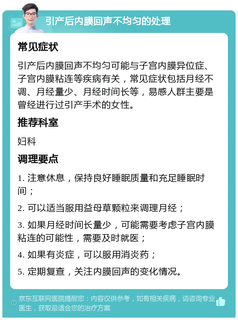 引产后内膜回声不均匀的处理 常见症状 引产后内膜回声不均匀可能与子宫内膜异位症、子宫内膜粘连等疾病有关，常见症状包括月经不调、月经量少、月经时间长等，易感人群主要是曾经进行过引产手术的女性。 推荐科室 妇科 调理要点 1. 注意休息，保持良好睡眠质量和充足睡眠时间； 2. 可以适当服用益母草颗粒来调理月经； 3. 如果月经时间长量少，可能需要考虑子宫内膜粘连的可能性，需要及时就医； 4. 如果有炎症，可以服用消炎药； 5. 定期复查，关注内膜回声的变化情况。