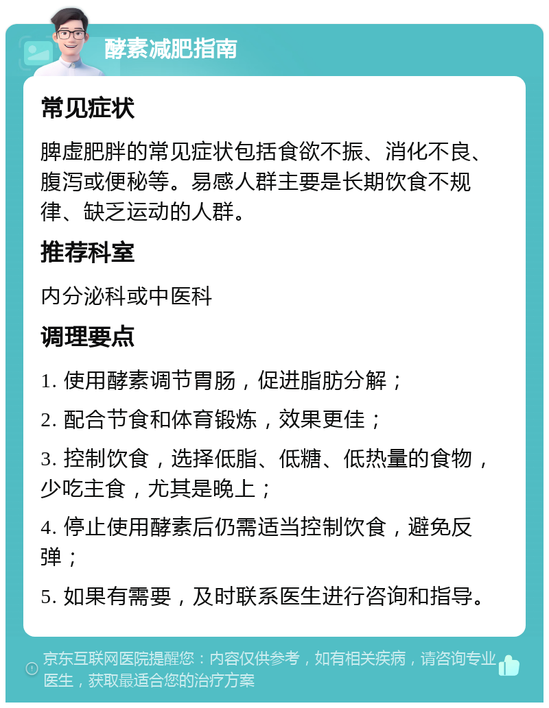 酵素减肥指南 常见症状 脾虚肥胖的常见症状包括食欲不振、消化不良、腹泻或便秘等。易感人群主要是长期饮食不规律、缺乏运动的人群。 推荐科室 内分泌科或中医科 调理要点 1. 使用酵素调节胃肠，促进脂肪分解； 2. 配合节食和体育锻炼，效果更佳； 3. 控制饮食，选择低脂、低糖、低热量的食物，少吃主食，尤其是晚上； 4. 停止使用酵素后仍需适当控制饮食，避免反弹； 5. 如果有需要，及时联系医生进行咨询和指导。