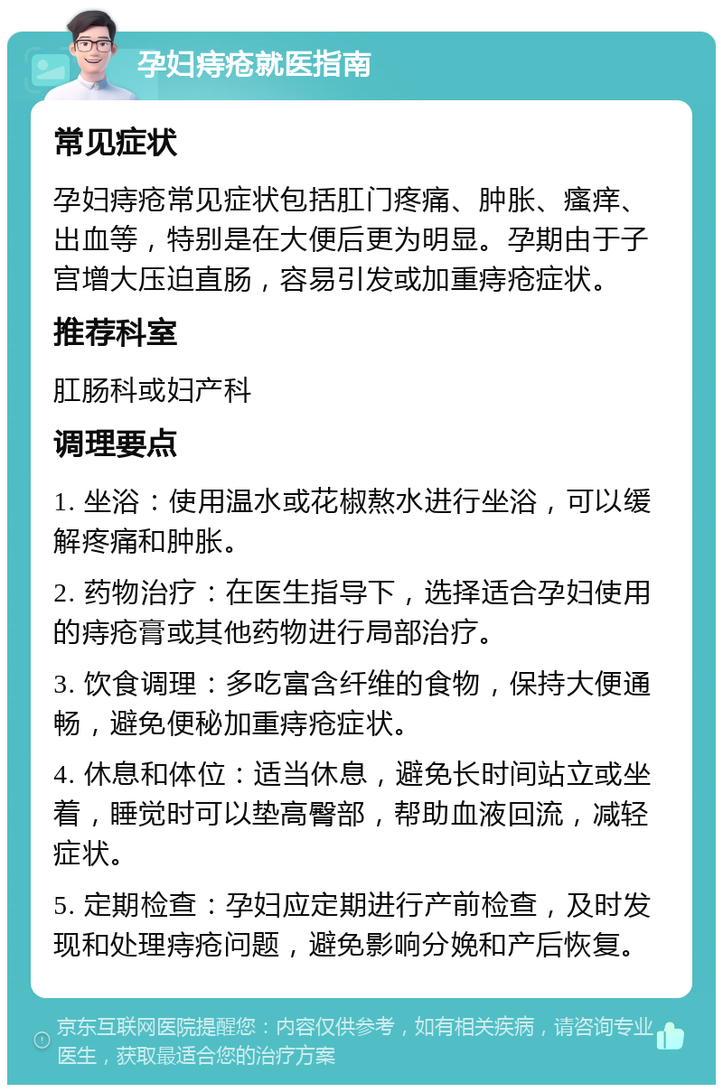 孕妇痔疮就医指南 常见症状 孕妇痔疮常见症状包括肛门疼痛、肿胀、瘙痒、出血等，特别是在大便后更为明显。孕期由于子宫增大压迫直肠，容易引发或加重痔疮症状。 推荐科室 肛肠科或妇产科 调理要点 1. 坐浴：使用温水或花椒熬水进行坐浴，可以缓解疼痛和肿胀。 2. 药物治疗：在医生指导下，选择适合孕妇使用的痔疮膏或其他药物进行局部治疗。 3. 饮食调理：多吃富含纤维的食物，保持大便通畅，避免便秘加重痔疮症状。 4. 休息和体位：适当休息，避免长时间站立或坐着，睡觉时可以垫高臀部，帮助血液回流，减轻症状。 5. 定期检查：孕妇应定期进行产前检查，及时发现和处理痔疮问题，避免影响分娩和产后恢复。