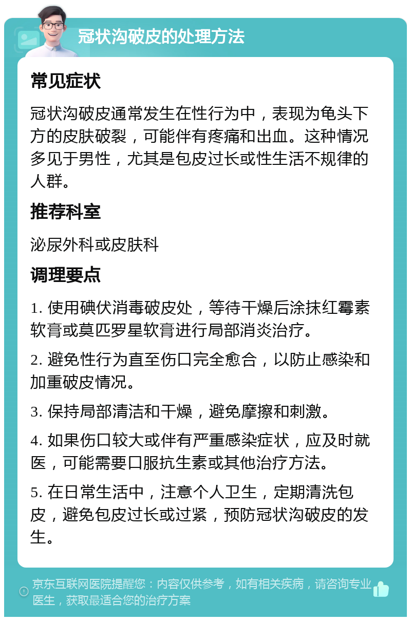 冠状沟破皮的处理方法 常见症状 冠状沟破皮通常发生在性行为中，表现为龟头下方的皮肤破裂，可能伴有疼痛和出血。这种情况多见于男性，尤其是包皮过长或性生活不规律的人群。 推荐科室 泌尿外科或皮肤科 调理要点 1. 使用碘伏消毒破皮处，等待干燥后涂抹红霉素软膏或莫匹罗星软膏进行局部消炎治疗。 2. 避免性行为直至伤口完全愈合，以防止感染和加重破皮情况。 3. 保持局部清洁和干燥，避免摩擦和刺激。 4. 如果伤口较大或伴有严重感染症状，应及时就医，可能需要口服抗生素或其他治疗方法。 5. 在日常生活中，注意个人卫生，定期清洗包皮，避免包皮过长或过紧，预防冠状沟破皮的发生。