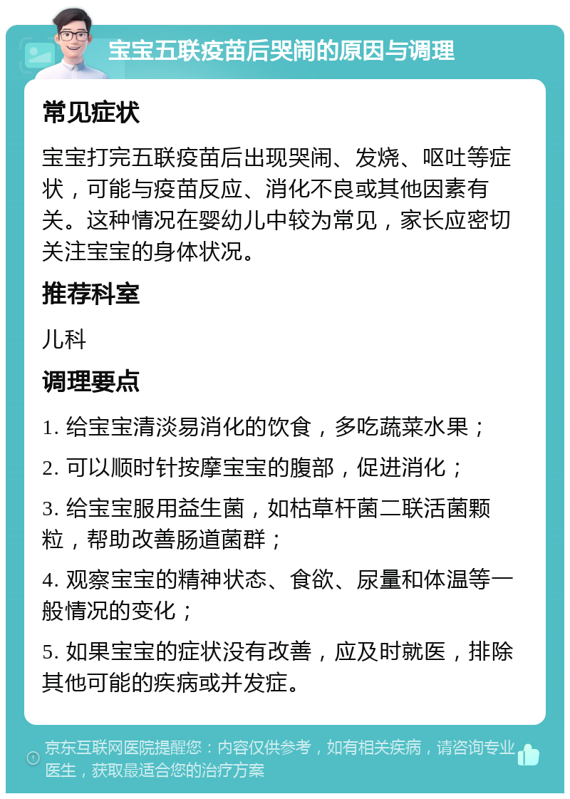 宝宝五联疫苗后哭闹的原因与调理 常见症状 宝宝打完五联疫苗后出现哭闹、发烧、呕吐等症状，可能与疫苗反应、消化不良或其他因素有关。这种情况在婴幼儿中较为常见，家长应密切关注宝宝的身体状况。 推荐科室 儿科 调理要点 1. 给宝宝清淡易消化的饮食，多吃蔬菜水果； 2. 可以顺时针按摩宝宝的腹部，促进消化； 3. 给宝宝服用益生菌，如枯草杆菌二联活菌颗粒，帮助改善肠道菌群； 4. 观察宝宝的精神状态、食欲、尿量和体温等一般情况的变化； 5. 如果宝宝的症状没有改善，应及时就医，排除其他可能的疾病或并发症。