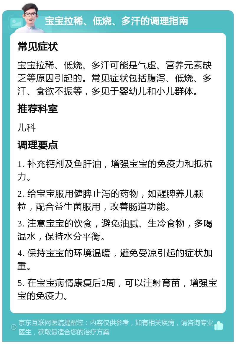 宝宝拉稀、低烧、多汗的调理指南 常见症状 宝宝拉稀、低烧、多汗可能是气虚、营养元素缺乏等原因引起的。常见症状包括腹泻、低烧、多汗、食欲不振等，多见于婴幼儿和小儿群体。 推荐科室 儿科 调理要点 1. 补充钙剂及鱼肝油，增强宝宝的免疫力和抵抗力。 2. 给宝宝服用健脾止泻的药物，如醒脾养儿颗粒，配合益生菌服用，改善肠道功能。 3. 注意宝宝的饮食，避免油腻、生冷食物，多喝温水，保持水分平衡。 4. 保持宝宝的环境温暖，避免受凉引起的症状加重。 5. 在宝宝病情康复后2周，可以注射育苗，增强宝宝的免疫力。