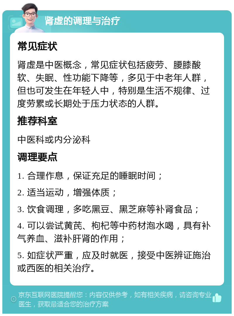 肾虚的调理与治疗 常见症状 肾虚是中医概念，常见症状包括疲劳、腰膝酸软、失眠、性功能下降等，多见于中老年人群，但也可发生在年轻人中，特别是生活不规律、过度劳累或长期处于压力状态的人群。 推荐科室 中医科或内分泌科 调理要点 1. 合理作息，保证充足的睡眠时间； 2. 适当运动，增强体质； 3. 饮食调理，多吃黑豆、黑芝麻等补肾食品； 4. 可以尝试黄芪、枸杞等中药材泡水喝，具有补气养血、滋补肝肾的作用； 5. 如症状严重，应及时就医，接受中医辨证施治或西医的相关治疗。