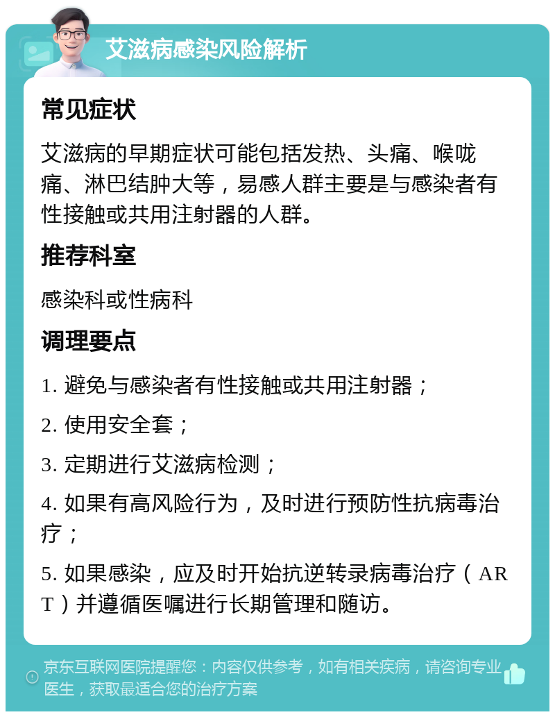 艾滋病感染风险解析 常见症状 艾滋病的早期症状可能包括发热、头痛、喉咙痛、淋巴结肿大等，易感人群主要是与感染者有性接触或共用注射器的人群。 推荐科室 感染科或性病科 调理要点 1. 避免与感染者有性接触或共用注射器； 2. 使用安全套； 3. 定期进行艾滋病检测； 4. 如果有高风险行为，及时进行预防性抗病毒治疗； 5. 如果感染，应及时开始抗逆转录病毒治疗（ART）并遵循医嘱进行长期管理和随访。