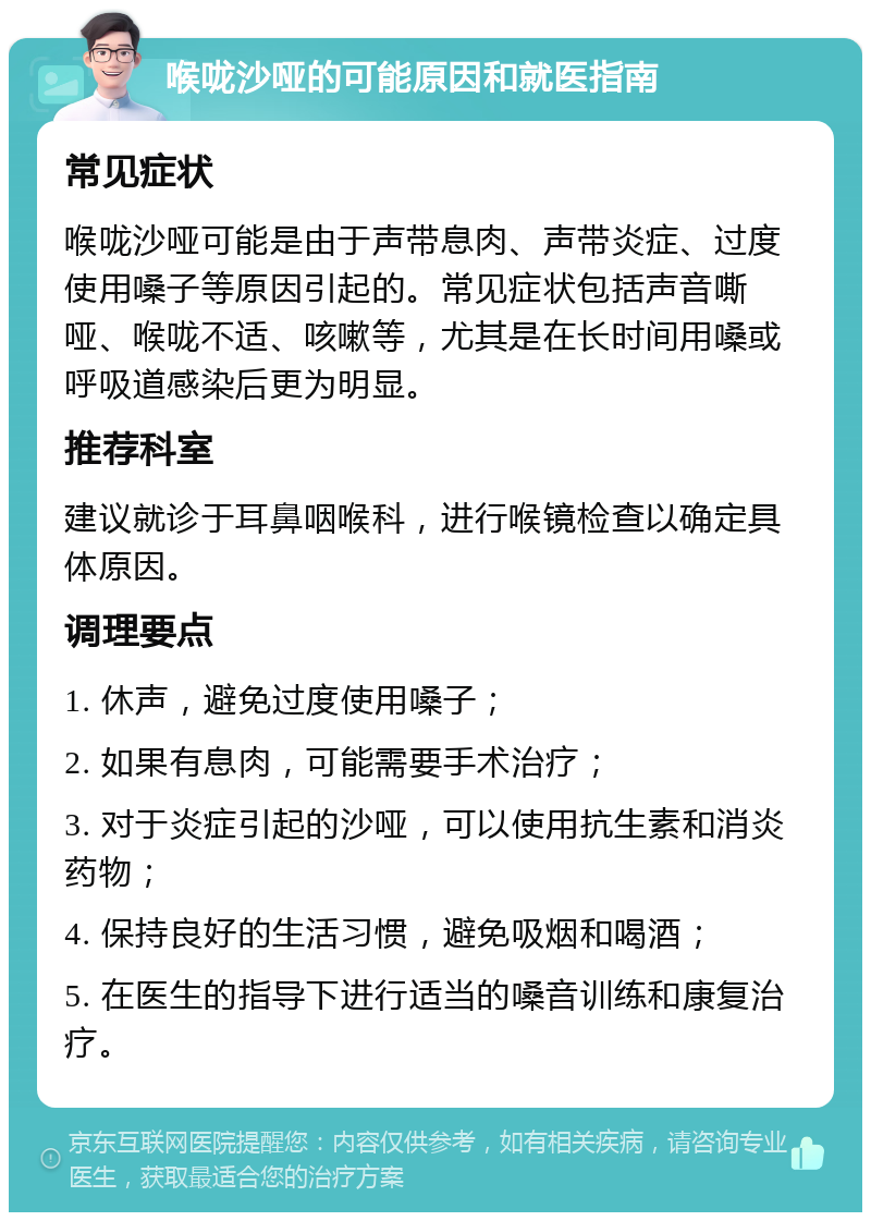 喉咙沙哑的可能原因和就医指南 常见症状 喉咙沙哑可能是由于声带息肉、声带炎症、过度使用嗓子等原因引起的。常见症状包括声音嘶哑、喉咙不适、咳嗽等，尤其是在长时间用嗓或呼吸道感染后更为明显。 推荐科室 建议就诊于耳鼻咽喉科，进行喉镜检查以确定具体原因。 调理要点 1. 休声，避免过度使用嗓子； 2. 如果有息肉，可能需要手术治疗； 3. 对于炎症引起的沙哑，可以使用抗生素和消炎药物； 4. 保持良好的生活习惯，避免吸烟和喝酒； 5. 在医生的指导下进行适当的嗓音训练和康复治疗。