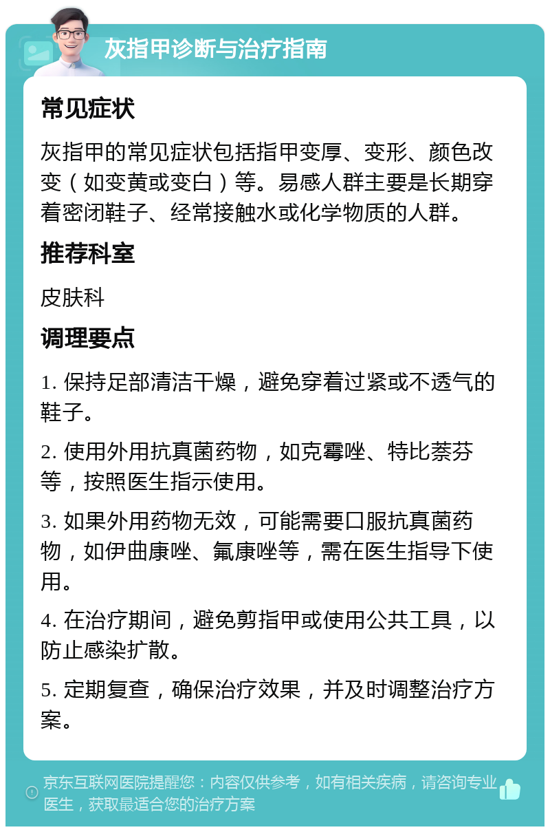 灰指甲诊断与治疗指南 常见症状 灰指甲的常见症状包括指甲变厚、变形、颜色改变（如变黄或变白）等。易感人群主要是长期穿着密闭鞋子、经常接触水或化学物质的人群。 推荐科室 皮肤科 调理要点 1. 保持足部清洁干燥，避免穿着过紧或不透气的鞋子。 2. 使用外用抗真菌药物，如克霉唑、特比萘芬等，按照医生指示使用。 3. 如果外用药物无效，可能需要口服抗真菌药物，如伊曲康唑、氟康唑等，需在医生指导下使用。 4. 在治疗期间，避免剪指甲或使用公共工具，以防止感染扩散。 5. 定期复查，确保治疗效果，并及时调整治疗方案。