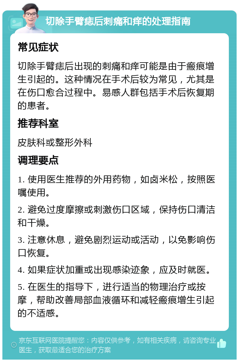 切除手臂痣后刺痛和痒的处理指南 常见症状 切除手臂痣后出现的刺痛和痒可能是由于瘢痕增生引起的。这种情况在手术后较为常见，尤其是在伤口愈合过程中。易感人群包括手术后恢复期的患者。 推荐科室 皮肤科或整形外科 调理要点 1. 使用医生推荐的外用药物，如卤米松，按照医嘱使用。 2. 避免过度摩擦或刺激伤口区域，保持伤口清洁和干燥。 3. 注意休息，避免剧烈运动或活动，以免影响伤口恢复。 4. 如果症状加重或出现感染迹象，应及时就医。 5. 在医生的指导下，进行适当的物理治疗或按摩，帮助改善局部血液循环和减轻瘢痕增生引起的不适感。