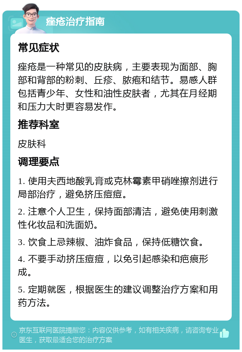 痤疮治疗指南 常见症状 痤疮是一种常见的皮肤病，主要表现为面部、胸部和背部的粉刺、丘疹、脓疱和结节。易感人群包括青少年、女性和油性皮肤者，尤其在月经期和压力大时更容易发作。 推荐科室 皮肤科 调理要点 1. 使用夫西地酸乳膏或克林霉素甲硝唑擦剂进行局部治疗，避免挤压痘痘。 2. 注意个人卫生，保持面部清洁，避免使用刺激性化妆品和洗面奶。 3. 饮食上忌辣椒、油炸食品，保持低糖饮食。 4. 不要手动挤压痘痘，以免引起感染和疤痕形成。 5. 定期就医，根据医生的建议调整治疗方案和用药方法。