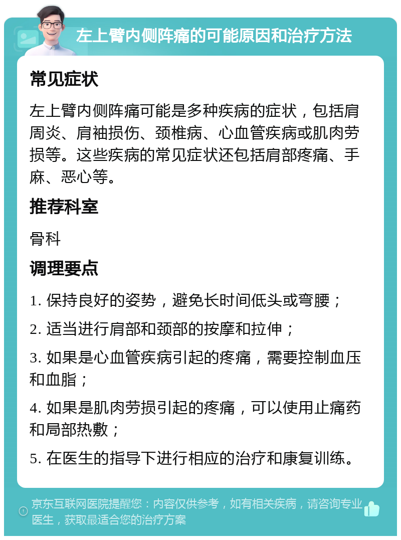 左上臂内侧阵痛的可能原因和治疗方法 常见症状 左上臂内侧阵痛可能是多种疾病的症状，包括肩周炎、肩袖损伤、颈椎病、心血管疾病或肌肉劳损等。这些疾病的常见症状还包括肩部疼痛、手麻、恶心等。 推荐科室 骨科 调理要点 1. 保持良好的姿势，避免长时间低头或弯腰； 2. 适当进行肩部和颈部的按摩和拉伸； 3. 如果是心血管疾病引起的疼痛，需要控制血压和血脂； 4. 如果是肌肉劳损引起的疼痛，可以使用止痛药和局部热敷； 5. 在医生的指导下进行相应的治疗和康复训练。