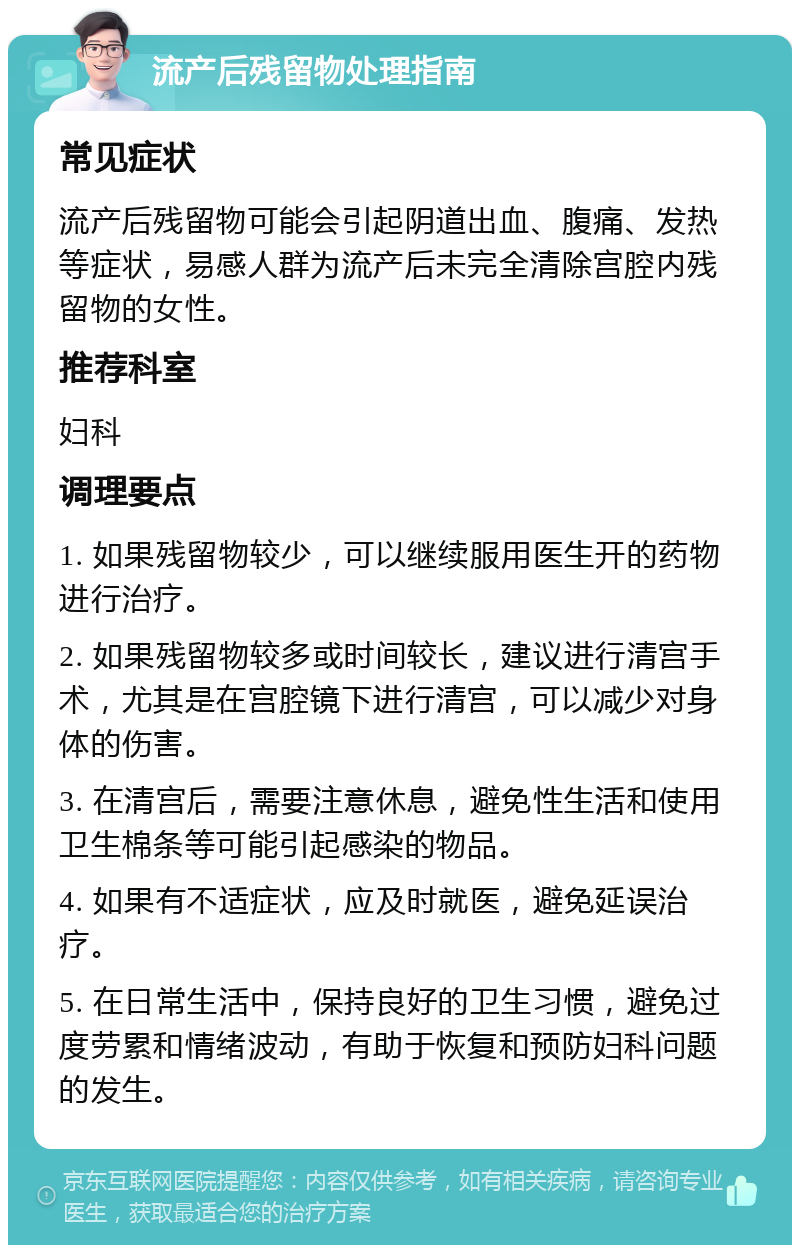 流产后残留物处理指南 常见症状 流产后残留物可能会引起阴道出血、腹痛、发热等症状，易感人群为流产后未完全清除宫腔内残留物的女性。 推荐科室 妇科 调理要点 1. 如果残留物较少，可以继续服用医生开的药物进行治疗。 2. 如果残留物较多或时间较长，建议进行清宫手术，尤其是在宫腔镜下进行清宫，可以减少对身体的伤害。 3. 在清宫后，需要注意休息，避免性生活和使用卫生棉条等可能引起感染的物品。 4. 如果有不适症状，应及时就医，避免延误治疗。 5. 在日常生活中，保持良好的卫生习惯，避免过度劳累和情绪波动，有助于恢复和预防妇科问题的发生。