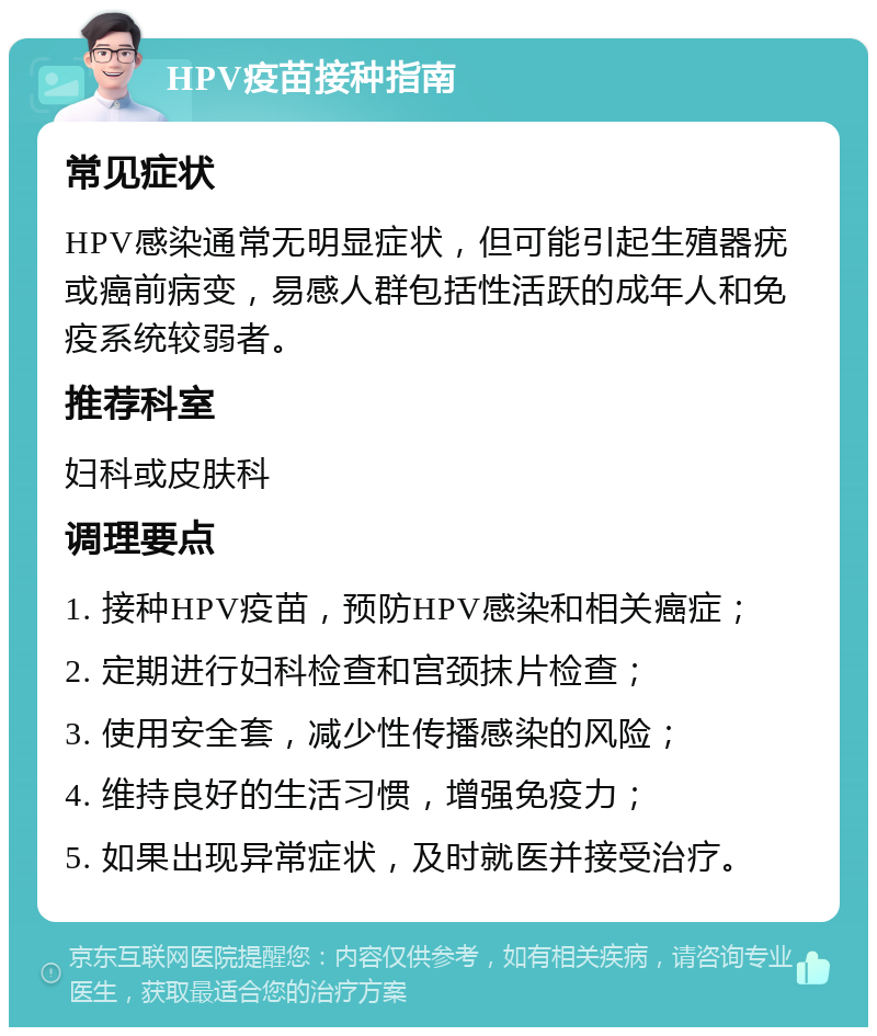 HPV疫苗接种指南 常见症状 HPV感染通常无明显症状，但可能引起生殖器疣或癌前病变，易感人群包括性活跃的成年人和免疫系统较弱者。 推荐科室 妇科或皮肤科 调理要点 1. 接种HPV疫苗，预防HPV感染和相关癌症； 2. 定期进行妇科检查和宫颈抹片检查； 3. 使用安全套，减少性传播感染的风险； 4. 维持良好的生活习惯，增强免疫力； 5. 如果出现异常症状，及时就医并接受治疗。