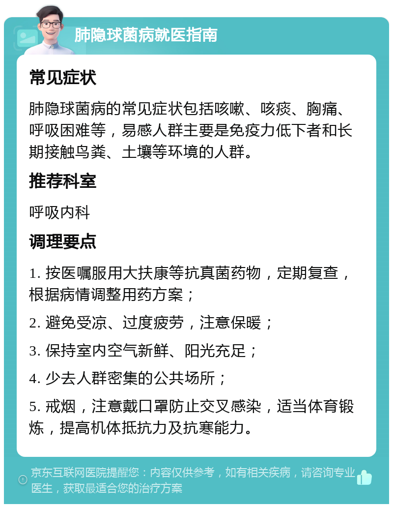 肺隐球菌病就医指南 常见症状 肺隐球菌病的常见症状包括咳嗽、咳痰、胸痛、呼吸困难等，易感人群主要是免疫力低下者和长期接触鸟粪、土壤等环境的人群。 推荐科室 呼吸内科 调理要点 1. 按医嘱服用大扶康等抗真菌药物，定期复查，根据病情调整用药方案； 2. 避免受凉、过度疲劳，注意保暖； 3. 保持室内空气新鲜、阳光充足； 4. 少去人群密集的公共场所； 5. 戒烟，注意戴口罩防止交叉感染，适当体育锻炼，提高机体抵抗力及抗寒能力。