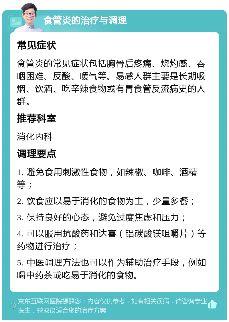 食管炎的治疗与调理 常见症状 食管炎的常见症状包括胸骨后疼痛、烧灼感、吞咽困难、反酸、嗳气等。易感人群主要是长期吸烟、饮酒、吃辛辣食物或有胃食管反流病史的人群。 推荐科室 消化内科 调理要点 1. 避免食用刺激性食物，如辣椒、咖啡、酒精等； 2. 饮食应以易于消化的食物为主，少量多餐； 3. 保持良好的心态，避免过度焦虑和压力； 4. 可以服用抗酸药和达喜（铝碳酸镁咀嚼片）等药物进行治疗； 5. 中医调理方法也可以作为辅助治疗手段，例如喝中药茶或吃易于消化的食物。