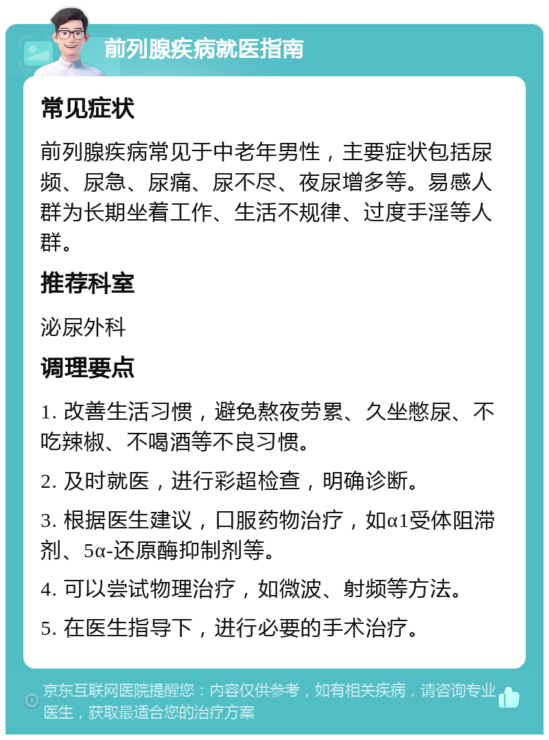 前列腺疾病就医指南 常见症状 前列腺疾病常见于中老年男性，主要症状包括尿频、尿急、尿痛、尿不尽、夜尿增多等。易感人群为长期坐着工作、生活不规律、过度手淫等人群。 推荐科室 泌尿外科 调理要点 1. 改善生活习惯，避免熬夜劳累、久坐憋尿、不吃辣椒、不喝酒等不良习惯。 2. 及时就医，进行彩超检查，明确诊断。 3. 根据医生建议，口服药物治疗，如α1受体阻滞剂、5α-还原酶抑制剂等。 4. 可以尝试物理治疗，如微波、射频等方法。 5. 在医生指导下，进行必要的手术治疗。