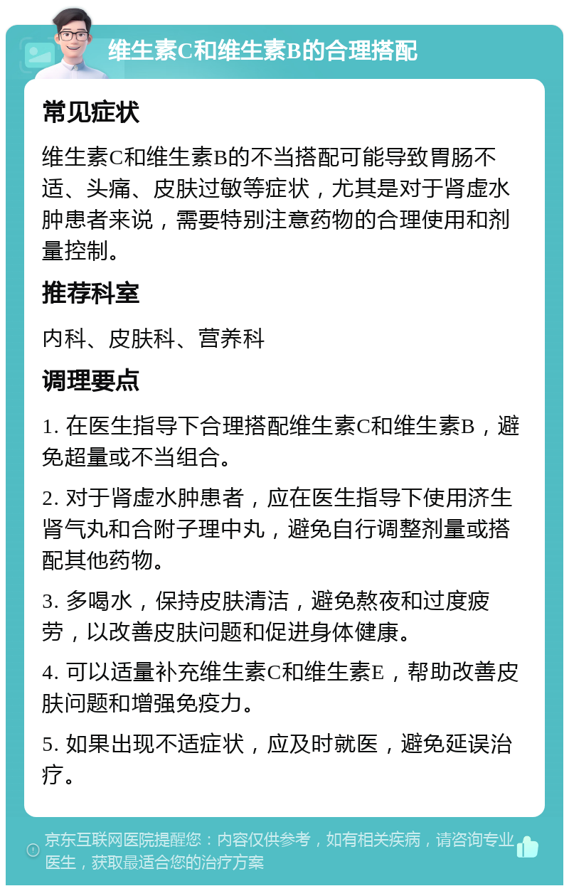 维生素C和维生素B的合理搭配 常见症状 维生素C和维生素B的不当搭配可能导致胃肠不适、头痛、皮肤过敏等症状，尤其是对于肾虚水肿患者来说，需要特别注意药物的合理使用和剂量控制。 推荐科室 内科、皮肤科、营养科 调理要点 1. 在医生指导下合理搭配维生素C和维生素B，避免超量或不当组合。 2. 对于肾虚水肿患者，应在医生指导下使用济生肾气丸和合附子理中丸，避免自行调整剂量或搭配其他药物。 3. 多喝水，保持皮肤清洁，避免熬夜和过度疲劳，以改善皮肤问题和促进身体健康。 4. 可以适量补充维生素C和维生素E，帮助改善皮肤问题和增强免疫力。 5. 如果出现不适症状，应及时就医，避免延误治疗。