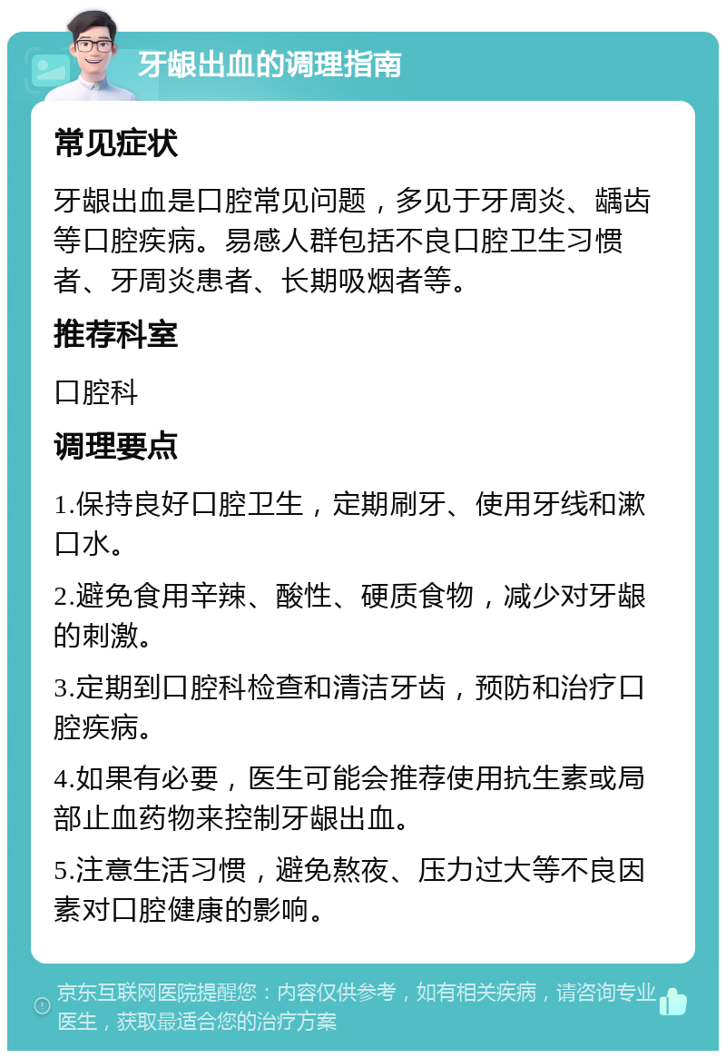 牙龈出血的调理指南 常见症状 牙龈出血是口腔常见问题，多见于牙周炎、龋齿等口腔疾病。易感人群包括不良口腔卫生习惯者、牙周炎患者、长期吸烟者等。 推荐科室 口腔科 调理要点 1.保持良好口腔卫生，定期刷牙、使用牙线和漱口水。 2.避免食用辛辣、酸性、硬质食物，减少对牙龈的刺激。 3.定期到口腔科检查和清洁牙齿，预防和治疗口腔疾病。 4.如果有必要，医生可能会推荐使用抗生素或局部止血药物来控制牙龈出血。 5.注意生活习惯，避免熬夜、压力过大等不良因素对口腔健康的影响。