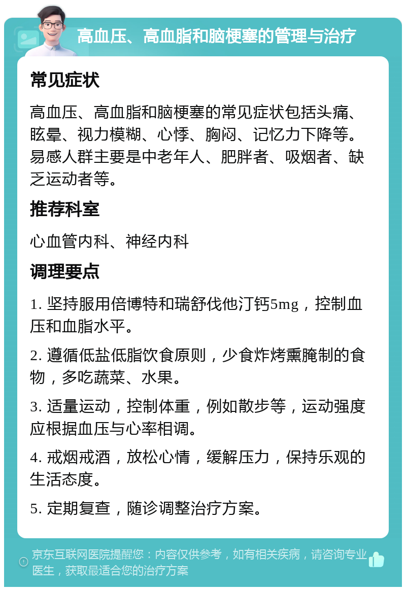 高血压、高血脂和脑梗塞的管理与治疗 常见症状 高血压、高血脂和脑梗塞的常见症状包括头痛、眩晕、视力模糊、心悸、胸闷、记忆力下降等。易感人群主要是中老年人、肥胖者、吸烟者、缺乏运动者等。 推荐科室 心血管内科、神经内科 调理要点 1. 坚持服用倍博特和瑞舒伐他汀钙5mg，控制血压和血脂水平。 2. 遵循低盐低脂饮食原则，少食炸烤熏腌制的食物，多吃蔬菜、水果。 3. 适量运动，控制体重，例如散步等，运动强度应根据血压与心率相调。 4. 戒烟戒酒，放松心情，缓解压力，保持乐观的生活态度。 5. 定期复查，随诊调整治疗方案。