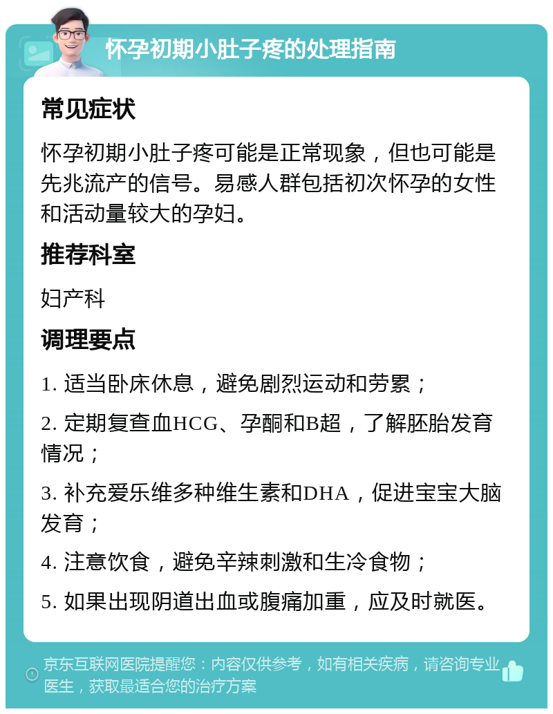 怀孕初期小肚子疼的处理指南 常见症状 怀孕初期小肚子疼可能是正常现象，但也可能是先兆流产的信号。易感人群包括初次怀孕的女性和活动量较大的孕妇。 推荐科室 妇产科 调理要点 1. 适当卧床休息，避免剧烈运动和劳累； 2. 定期复查血HCG、孕酮和B超，了解胚胎发育情况； 3. 补充爱乐维多种维生素和DHA，促进宝宝大脑发育； 4. 注意饮食，避免辛辣刺激和生冷食物； 5. 如果出现阴道出血或腹痛加重，应及时就医。