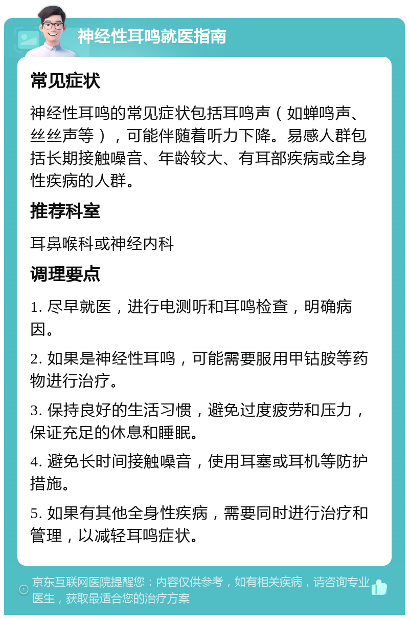 神经性耳鸣就医指南 常见症状 神经性耳鸣的常见症状包括耳鸣声（如蝉鸣声、丝丝声等），可能伴随着听力下降。易感人群包括长期接触噪音、年龄较大、有耳部疾病或全身性疾病的人群。 推荐科室 耳鼻喉科或神经内科 调理要点 1. 尽早就医，进行电测听和耳鸣检查，明确病因。 2. 如果是神经性耳鸣，可能需要服用甲钴胺等药物进行治疗。 3. 保持良好的生活习惯，避免过度疲劳和压力，保证充足的休息和睡眠。 4. 避免长时间接触噪音，使用耳塞或耳机等防护措施。 5. 如果有其他全身性疾病，需要同时进行治疗和管理，以减轻耳鸣症状。