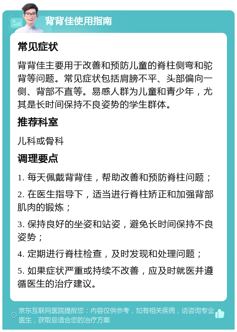 背背佳使用指南 常见症状 背背佳主要用于改善和预防儿童的脊柱侧弯和驼背等问题。常见症状包括肩膀不平、头部偏向一侧、背部不直等。易感人群为儿童和青少年，尤其是长时间保持不良姿势的学生群体。 推荐科室 儿科或骨科 调理要点 1. 每天佩戴背背佳，帮助改善和预防脊柱问题； 2. 在医生指导下，适当进行脊柱矫正和加强背部肌肉的锻炼； 3. 保持良好的坐姿和站姿，避免长时间保持不良姿势； 4. 定期进行脊柱检查，及时发现和处理问题； 5. 如果症状严重或持续不改善，应及时就医并遵循医生的治疗建议。