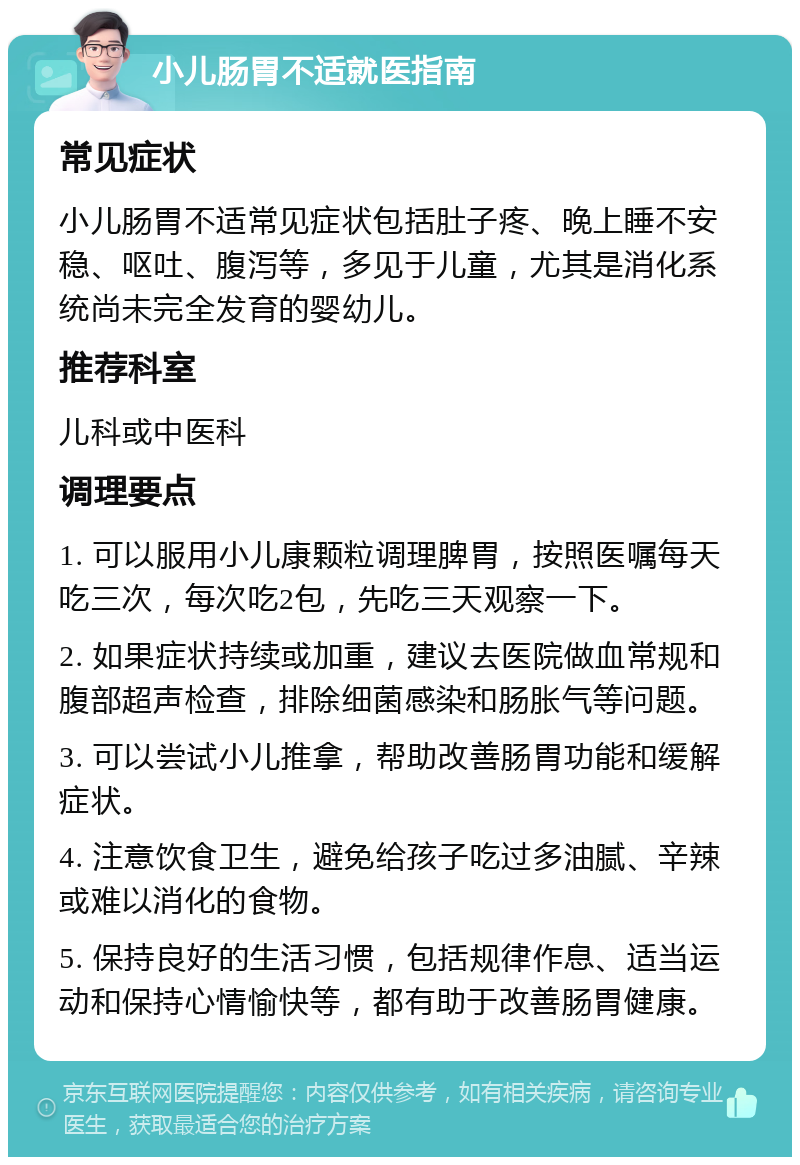 小儿肠胃不适就医指南 常见症状 小儿肠胃不适常见症状包括肚子疼、晚上睡不安稳、呕吐、腹泻等，多见于儿童，尤其是消化系统尚未完全发育的婴幼儿。 推荐科室 儿科或中医科 调理要点 1. 可以服用小儿康颗粒调理脾胃，按照医嘱每天吃三次，每次吃2包，先吃三天观察一下。 2. 如果症状持续或加重，建议去医院做血常规和腹部超声检查，排除细菌感染和肠胀气等问题。 3. 可以尝试小儿推拿，帮助改善肠胃功能和缓解症状。 4. 注意饮食卫生，避免给孩子吃过多油腻、辛辣或难以消化的食物。 5. 保持良好的生活习惯，包括规律作息、适当运动和保持心情愉快等，都有助于改善肠胃健康。