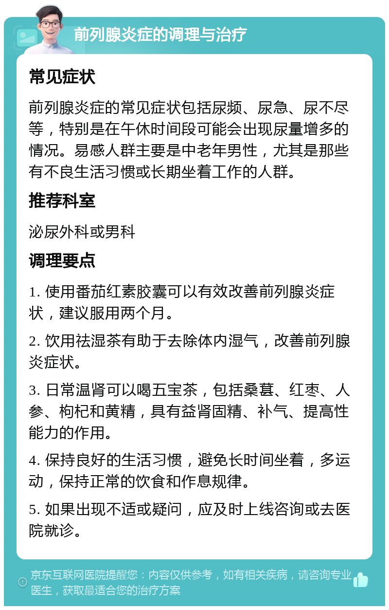 前列腺炎症的调理与治疗 常见症状 前列腺炎症的常见症状包括尿频、尿急、尿不尽等，特别是在午休时间段可能会出现尿量增多的情况。易感人群主要是中老年男性，尤其是那些有不良生活习惯或长期坐着工作的人群。 推荐科室 泌尿外科或男科 调理要点 1. 使用番茄红素胶囊可以有效改善前列腺炎症状，建议服用两个月。 2. 饮用祛湿茶有助于去除体内湿气，改善前列腺炎症状。 3. 日常温肾可以喝五宝茶，包括桑葚、红枣、人参、枸杞和黄精，具有益肾固精、补气、提高性能力的作用。 4. 保持良好的生活习惯，避免长时间坐着，多运动，保持正常的饮食和作息规律。 5. 如果出现不适或疑问，应及时上线咨询或去医院就诊。