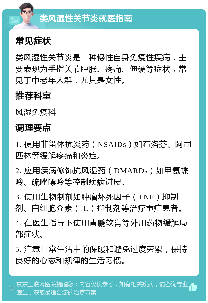 类风湿性关节炎就医指南 常见症状 类风湿性关节炎是一种慢性自身免疫性疾病，主要表现为手指关节肿胀、疼痛、僵硬等症状，常见于中老年人群，尤其是女性。 推荐科室 风湿免疫科 调理要点 1. 使用非甾体抗炎药（NSAIDs）如布洛芬、阿司匹林等缓解疼痛和炎症。 2. 应用疾病修饰抗风湿药（DMARDs）如甲氨蝶呤、硫唑嘌呤等控制疾病进展。 3. 使用生物制剂如肿瘤坏死因子（TNF）抑制剂、白细胞介素（IL）抑制剂等治疗重症患者。 4. 在医生指导下使用青鹏软膏等外用药物缓解局部症状。 5. 注意日常生活中的保暖和避免过度劳累，保持良好的心态和规律的生活习惯。