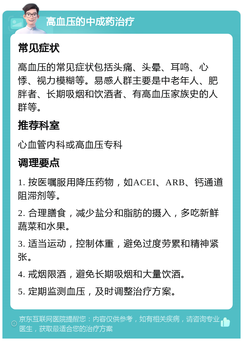 高血压的中成药治疗 常见症状 高血压的常见症状包括头痛、头晕、耳鸣、心悸、视力模糊等。易感人群主要是中老年人、肥胖者、长期吸烟和饮酒者、有高血压家族史的人群等。 推荐科室 心血管内科或高血压专科 调理要点 1. 按医嘱服用降压药物，如ACEI、ARB、钙通道阻滞剂等。 2. 合理膳食，减少盐分和脂肪的摄入，多吃新鲜蔬菜和水果。 3. 适当运动，控制体重，避免过度劳累和精神紧张。 4. 戒烟限酒，避免长期吸烟和大量饮酒。 5. 定期监测血压，及时调整治疗方案。