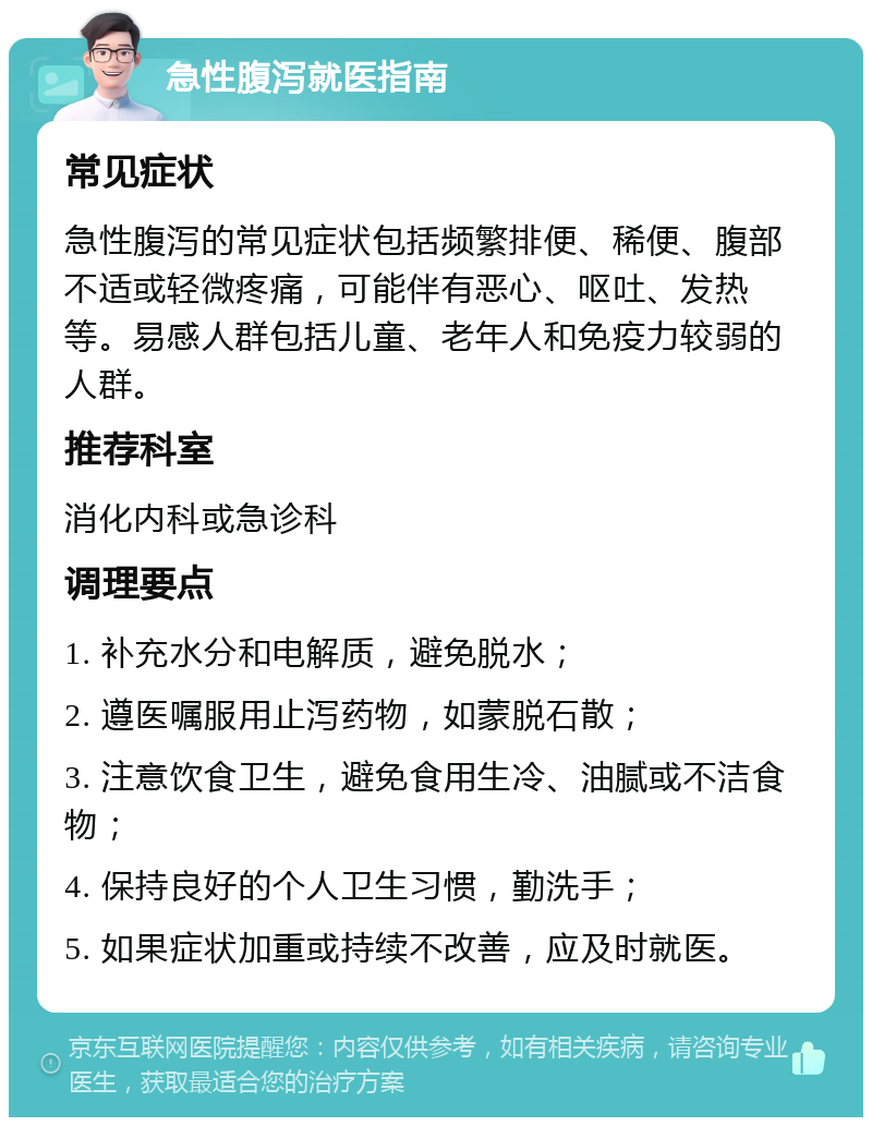 急性腹泻就医指南 常见症状 急性腹泻的常见症状包括频繁排便、稀便、腹部不适或轻微疼痛，可能伴有恶心、呕吐、发热等。易感人群包括儿童、老年人和免疫力较弱的人群。 推荐科室 消化内科或急诊科 调理要点 1. 补充水分和电解质，避免脱水； 2. 遵医嘱服用止泻药物，如蒙脱石散； 3. 注意饮食卫生，避免食用生冷、油腻或不洁食物； 4. 保持良好的个人卫生习惯，勤洗手； 5. 如果症状加重或持续不改善，应及时就医。