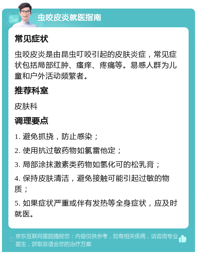 虫咬皮炎就医指南 常见症状 虫咬皮炎是由昆虫叮咬引起的皮肤炎症，常见症状包括局部红肿、瘙痒、疼痛等。易感人群为儿童和户外活动频繁者。 推荐科室 皮肤科 调理要点 1. 避免抓挠，防止感染； 2. 使用抗过敏药物如氯雷他定； 3. 局部涂抹激素类药物如氢化可的松乳膏； 4. 保持皮肤清洁，避免接触可能引起过敏的物质； 5. 如果症状严重或伴有发热等全身症状，应及时就医。