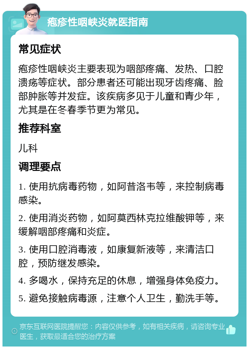 疱疹性咽峡炎就医指南 常见症状 疱疹性咽峡炎主要表现为咽部疼痛、发热、口腔溃疡等症状。部分患者还可能出现牙齿疼痛、脸部肿胀等并发症。该疾病多见于儿童和青少年，尤其是在冬春季节更为常见。 推荐科室 儿科 调理要点 1. 使用抗病毒药物，如阿昔洛韦等，来控制病毒感染。 2. 使用消炎药物，如阿莫西林克拉维酸钾等，来缓解咽部疼痛和炎症。 3. 使用口腔消毒液，如康复新液等，来清洁口腔，预防继发感染。 4. 多喝水，保持充足的休息，增强身体免疫力。 5. 避免接触病毒源，注意个人卫生，勤洗手等。